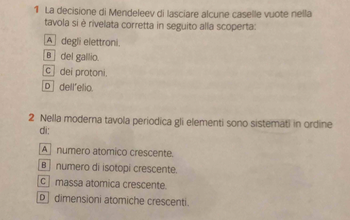 La decisione di Mendeleev di lasciare alcune caselle vuote nella
tavola si è rivelata corretta in seguito alla scoperta:
A degli elettroni.
B ]del gallio.
c dei protoni.
D] dell'elio.
2 Nella moderna tavola periodica gli elementi sono sistemati in ordine
di:
A numero atomico crescente.
numero di isotopi crescente.
c massa atomica crescente.
D dimensioni atomiche crescenti.