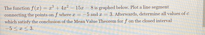 The function f(x)=x^3+4x^2-15x-8 is graphed below. Plot a line segment 
connecting the points on fwhere x=-5 and x=3. Afterwards, determine all values of c
which satisfy the conclusion of the Mean Value Theorem for f on the closed interval
-5≤ x≤ 3.