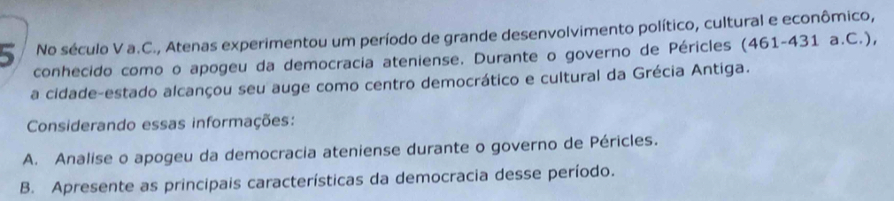 No século V a.C., Atenas experimentou um período de grande desenvolvimento político, cultural e econômico, 
conhecido como o apogeu da democracia ateniense. Durante o governo de Péricles (461-431 a.C.), 
a cidade-estado alcançou seu auge como centro democrático e cultural da Grécia Antiga. 
Considerando essas informações: 
A. Analise o apogeu da democracia ateniense durante o governo de Péricles. 
B. Apresente as principais características da democracia desse período.