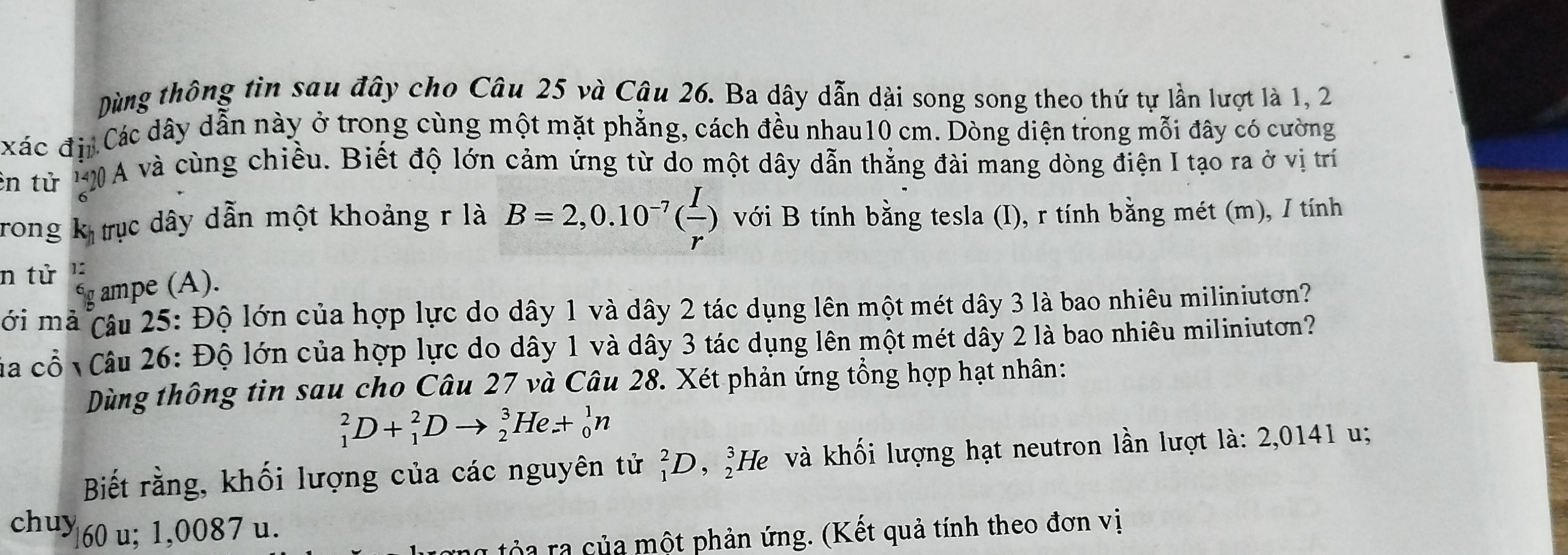 Dùng thông tin sau đây cho Câu 25 và Câu 26. Ba dây dẫn dài song song theo thứ tự lần lượt là 1, 2 
xác đii Các dây dẫn này ở trong cùng một mặt phẳng, cách đều nhau10 cm. Dòng diện trong mỗi đây có cường 
ên từ 1 A và cùng chiều. Biết độ lớn cảm ứng từ do một dây dẫn thẳng đài mang dòng điện I tạo ra ở vị trí 
Trong k trục dây dẫn một khoảng r là B=2,0.10^(-7)( I/r ) với B tính bằng tesla (I), r tính bằng mét (m), / tính 
n tử 1: 
g ampe (A). 
ới mả câu 25: Độ lớn của hợp lực do dây 1 và dây 2 tác dụng lên một mét dây 3 là bao nhiêu miliniutơn? 
Của cổ Câu 26: Độ lớn của hợp lực do dây 1 và dây 3 tác dụng lên một mét dây 2 là bao nhiêu miliniutơn? 
Dùng thông tin sau cho Câu 27 và Câu 28. Xét phản ứng tổng hợp hạt nhân:
_1^2D+_1^2Dto _2^3He+_0^1n
Biết rằng, khối lượng của các nguyên tử _1^2D,_2^3He và khối lượng hạt neutron lần lượt là: 2,0141 u; 
chu> 60 u; 1,0087 u. 
ủa ra của một phản ứng. (Kết quả tính theo đơn vị