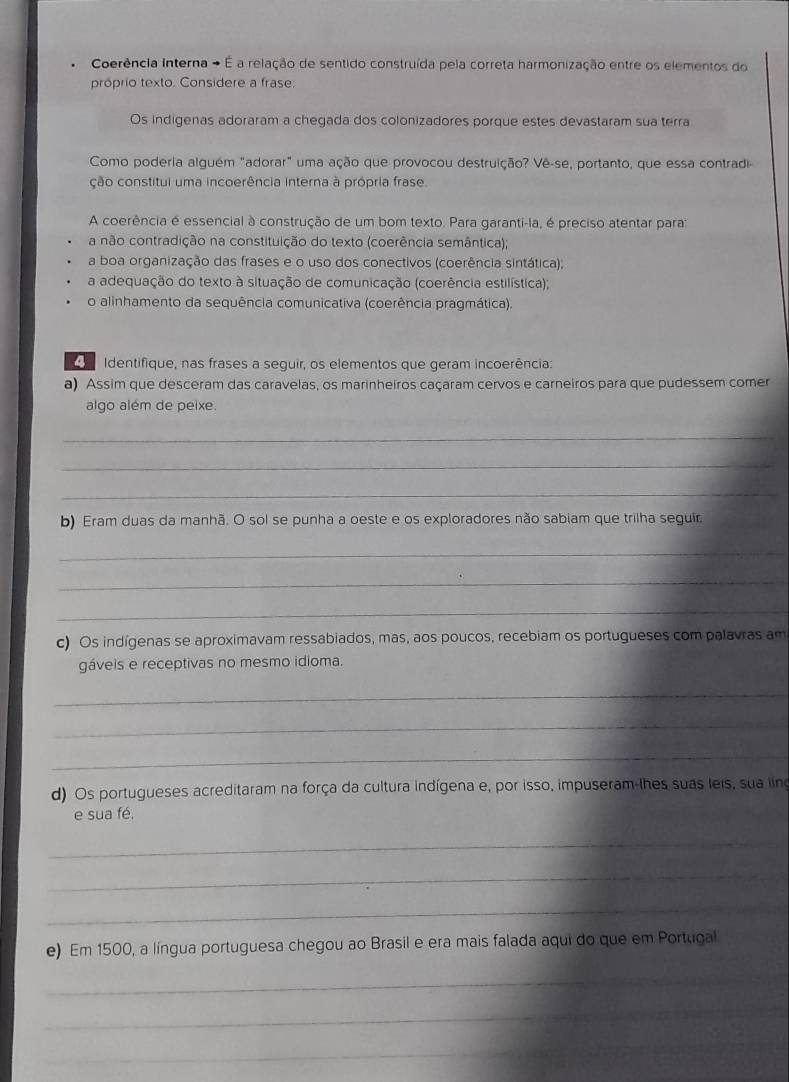 Coerência Interna - É a relação de sentido construída pela correta harmonização entre os elementos do
próprio texto. Considere a frase;
Os indigenas adoraram a chegada dos colonizadores porque estes devastaram sua terra
Como poderia alguém "adorar" uma ação que provocou destruição? Vê-se, portanto, que essa contradi-
ção constitul uma incoerência interna à própria frase.
A coerência é essencial à construção de um bom texto. Para garanti-la, é preciso atentar para:
a não contradição na constituição do texto (coerência semântica);
a boa organização das frases e o uso dos conectivos (coerência sintática);
a adequação do texto à situação de comunicação (coerência estilística);
o alinhamento da sequência comunicativa (coerência pragmática).
Identifique, nas frases a seguir, os elementos que geram incoerência:
a) Assim que desceram das caravelas, os marinheiros caçaram cervos e carneiros para que pudessem comer
algo além de peixe.
_
_
_
b) Eram duas da manhã. O sol se punha a oeste e os exploradores não sabiam que trilha seguir
_
_
_
c) Os indígenas se aproximavam ressabiados, mas, aos poucos, recebiam os portugueses com palavras am
gáveis e receptivas no mesmo idioma.
_
_
_
d) Os portugueses acreditaram na força da cultura indígena e, por isso, impuseram-lhes suas leis, sua ling
e sua fé.
_
_
_
e) Em 1500, a língua portuguesa chegou ao Brasil e era mais falada aqui do que em Portugal
_
_
_