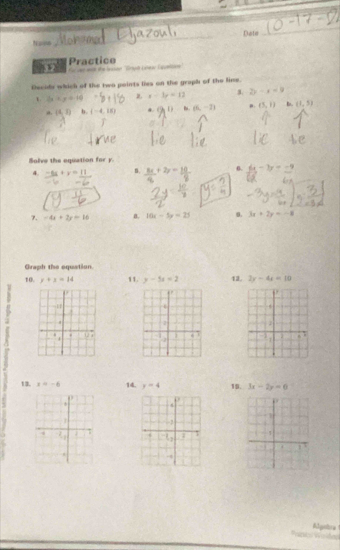 Date
_
N ao
Practice
i ded with die lessen ''Graph Lñear Equettink 
Recids which of the two points lies on the graph of the line.
1 3x-5y=40
x-3y=12
a 2y-x=0
a. (3,5) (-4,18) a. (2, l  u. (6,-2) a (5,1) (1,5)
Solve the equation for y.
B.
4. -6x+y=11  8x/6 +2y= 10/8 
6. 6x-3y=-9
b
7. -4x+2y=16 B. 10x-5y=25 8. 3x+2y=-8
Graph the equation.
10. y+x=14 11. y-5x=2 12. 2y-4x=10
6
4
6 ì
2
1
13. x=-6 14. y=4 19. 3x-2y=0
D
6
7
-2
4
1
-
Algubra