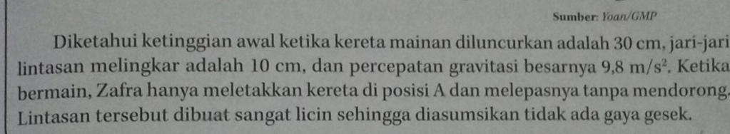 Sumber: Yoan/GMP 
Diketahui ketinggian awal ketika kereta mainan diluncurkan adalah 30 cm, jari-jari 
lintasan melingkar adalah 10 cm, dan percepatan gravitasi besarnya 9,8m/s^2. Ketika 
bermain, Zafra hanya meletakkan kereta di posisi A dan melepasnya tanpa mendorong 
Lintasan tersebut dibuat sangat licin sehingga diasumsikan tidak ada gaya gesek.