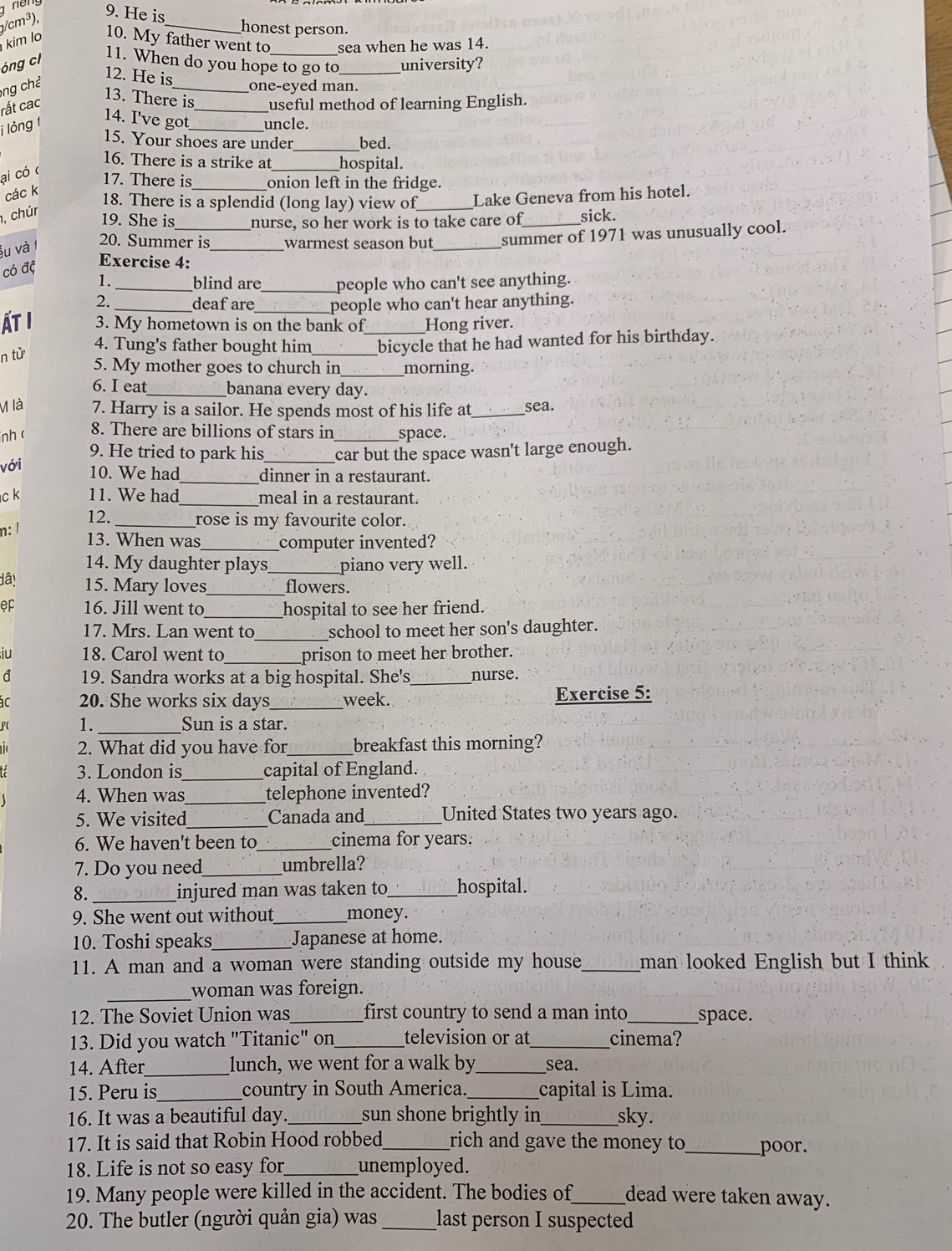 cm³),
9. He is
_honest person.
kim l 10. My father went to sea when he was 14.
óng cl
11. When do you hope to go to_ university?
12. He is
ng ch 
_one-eyed man.
13. There is
rất cac _useful method of learning English.
j lỏng 1 14. I've got_ uncle.
_
15. Your shoes are under bed.
16. There is a strike at_ _hospital.
ai có c
17. There is _onion left in the fridge.
các k
18. There is a splendid (long lay) view of_ Lake Geneva from his hotel.
, chúr
19. She is nurse, so her work is to take care of sick.
šu và 
20. Summer is _warmest season but _summer of 1971 was unusually cool.
có đệ
Exercise 4:
1. _blind are_ people who can't see anything.
2. _deaf are_ people who can't hear anything.
ẤT I 3. My hometown is on the bank of_ Hong river.
n tử
4. Tung's father bought him bicycle that he had wanted for his birthday.
5. My mother goes to church in _morning.
6. I eat _banana every day.
M là 7. Harry is a sailor. He spends most of his life at_ sea.
nh ( 8. There are billions of stars in space.
9. He tried to park his
với _car but the space wasn't large enough.
_
10. We had dinner in a restaurant.
c k 11. We had meal in a restaurant.
12. __rose is my favourite color.
n: /
13. When was_ computer invented?
14. My daughter plays_ piano very well.
dâ! 15. Mary loves_ flowers.
ep 16. Jill went to_ hospital to see her friend.
17. Mrs. Lan went to_ school to meet her son's daughter.
iu 18. Carol went to _prison to meet her brother.
đ 19. Sandra works at a big hospital. She's_ nurse.
ac 20. She works six days_ week. Exercise 5:
F( 1. Sun is a star.
2. What did you have for_ breakfast this morning?
3. London is_ capital of England.
4. When was_ telephone invented?
5. We visited_ Canada and_ United States two years ago.
6. We haven't been to _cinema for years.
7. Do you need_ umbrella?
8._ injured man was taken to _hospital.
9. She went out without_ money.
10. Toshi speaks _Japanese at home.
11. A man and a woman were standing outside my house_ man looked English but I think
_woman was foreign.
12. The Soviet Union was _first country to send a man into _space.
13. Did you watch "Titanic" on _television or at_ cinema?
14. After_ lunch, we went for a walk by_ sea.
15. Peru is_ country in South America. capital is Lima.
16. It was a beautiful day. _sun shone brightly in _sky.
17. It is said that Robin Hood robbed_ rich and gave the money to _poor.
18. Life is not so easy for_ unemployed.
19. Many people were killed in the accident. The bodies of_ dead were taken away.
20. The butler (người quản gia) was _last person I suspected