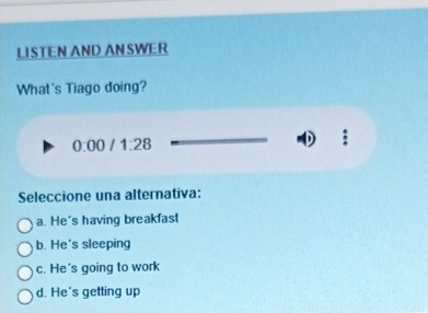 LISTEN AND ANSWER
What's Tiago doing?
0:00 1:28 
Seleccione una alternativa:
a. He's having breakfast
b. He's sleeping
c. He's going to work
d. He's getting up