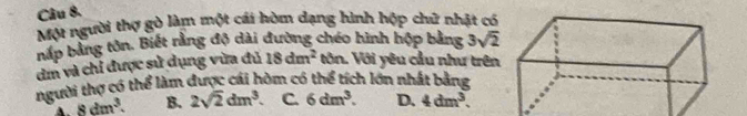 Một người thợ gò làm một cái hòm dạng hình hộp chữ nhật có
bắp bằng tôn. Biết rằng độ dài đường chéo hình hộp bằng 3sqrt(2)
dm và chỉ được sử dụng vừa đủ 18dm^2 tôn. Với yêu cầu như trên
người thợ có thể làm được cái hòm có thể tích lớn nhất bằng
A. 8dm^3. B. 2sqrt(2)dm^3. C. 6dm^3. D. 4dm^3.