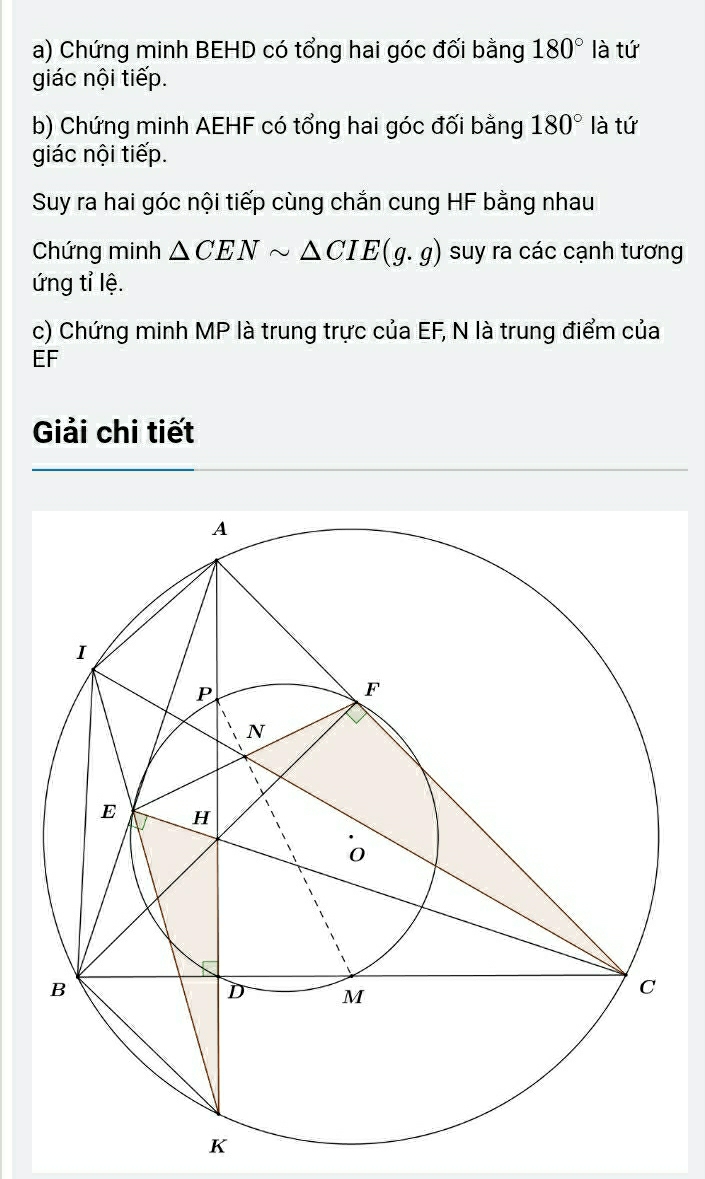 Chứng minh BEHD có tổng hai góc đối bằng 180° là tứ 
giác nội tiếp. 
b) Chứng minh AEHF có tổng hai góc đối bằng 180° là tứ 
giác nội tiếp. 
Suy ra hai góc nội tiếp cùng chắn cung HF bằng nhau 
Chứng minh △ CENsim △ CIE(g.g) suy ra các cạnh tương 
ứng tỉ lệ. 
c) Chứng minh MP là trung trực của EF, N là trung điểm của
EF
Giải chi tiết
K