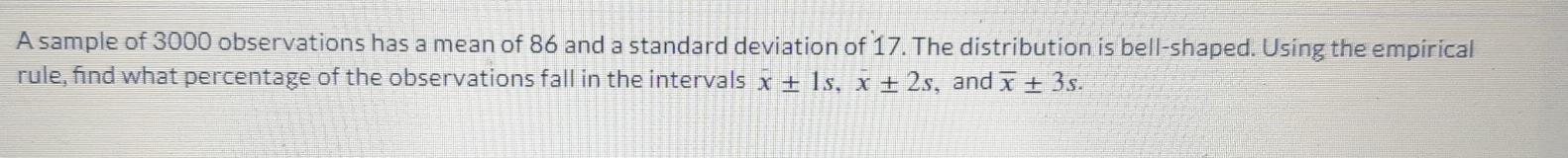 A sample of 3000 observations has a mean of 86 and a standard deviation of 17. The distribution is bell-shaped. Using the empirical 
rule, find what percentage of the observations fall in the intervals x± 1s, x± 2s , and overline x± 3s.