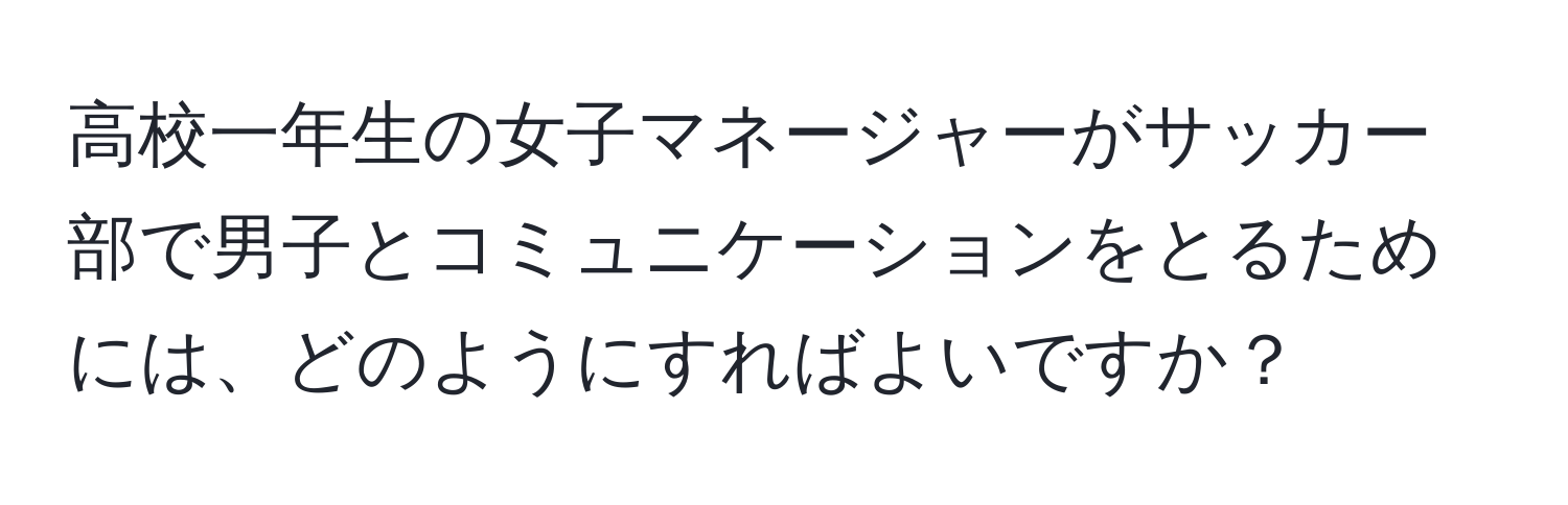 高校一年生の女子マネージャーがサッカー部で男子とコミュニケーションをとるためには、どのようにすればよいですか？