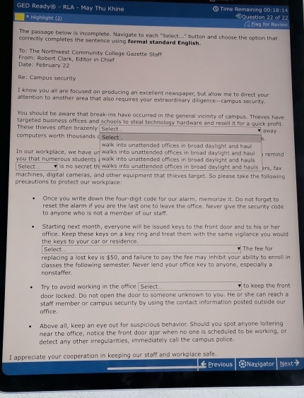 GED Ready® - RLA - May Thu Khine ① Time Remaining 00:18:14 Question 22 of 22
* Highlight (1)
Elag for Raview
The passage below is incomplete. Navigate to each "Select..." button and choose the option that
correctly completes the sentence using formal standard English.
To: The Northwest Community College Gazette Staff
Date: February 22  From: Robert Clark, Editor in Chief
Re: Campus security
I know you all are focused on producing an excellent newspaper, but allow me to direct your
attention to another area that also requires your extraordinary diligence—campus security.
You should be aware that break-ins have occurred in the general vicinity of campus. Thieves have
targeted business offices and schools to steal technology hardware and resell it for a quick profit.
These thieves often brazenly Select... away
computers worth thousands c Select...
5.
walk into unattended offices in broad daylight and haul
In our workplace, we have un walks into unattended offices in broad daylight and haul  remind
you that numerous students ; walk into unattended offices in broad daylight and hauls 
Select... is no secret th walks into unattended offices in broad daylight and hauls ers, fax
machines, digital cameras, and other equipment that thieves target. So please take the following
precautions to protect our workplace:
Once you write down the four-digit code for our alarm, memorize it. Do not forget to
reset the alarm if you are the last one to leave the office. Never give the security code
to anyone who is not a member of our staff.
Starting next month, everyone will be issued keys to the front door and to his or her
office. Keep these keys on a key ring and treat them with the same vigilance you would
the keys to your car or residence.
Select... The fee for
replacing a lost key is $50, and failure to pay the fee may inhibit your ability to enroll in
classes the following semester. Never lend your office key to anyone, especially a
nonstaffer.
Try to avoid working in the office Sellect... to keep the front
door locked. Do not open the door to someone unknown to you. He or she can reach a
staff member or campus security by using the contact information posted outside our
affice.
Above all, keep an eye out for suspicious behavior. Should you spot anyone loitering
near the office, notice the front door ajar when no one is scheduled to be working, or
detect any other irregularities, immediately call the campus police.
I appreciate your cooperation in keeping our staff and workplace safe.
Previous *Navigator Next>