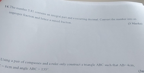 The number 5.81 contains an integral part and a recurring decimal. Convert the number into ar 
improper fraction and hence a mixed fraction. 
(3 Marks) 
Using a pair of compasses and a ruler only construct a triangle ABC such that AB=4cm,
f=6cm and angle ABC=135°. 
(3π