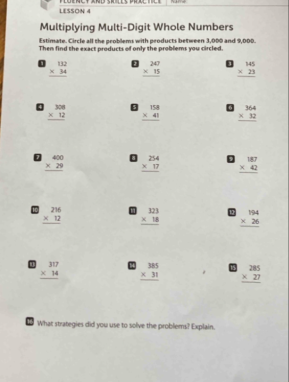 plüency and Srills practce Name: 
LESSON 4 
Multiplying Multi-Digit Whole Numbers 
Estimate. Circle all the problems with products between 3,000 and 9,000. 
Then find the exact products of only the problems you circled.
beginarrayr 132 * 34 hline endarray
2 beginarrayr 247 * 15 hline endarray
beginarrayr 145 * 23 hline endarray
a beginarrayr 308 * 12 hline endarray
6 beginarrayr 158 * 41 hline endarray
6 beginarrayr 364 * 32 hline endarray
D beginarrayr 400 * 29 hline endarray
8 beginarrayr 254 * 17 hline endarray
9 beginarrayr 187 * 42 hline endarray
10 beginarrayr 216 * 12 hline endarray
beginarrayr 323 * 18 hline endarray
12 beginarrayr 194 * 26 hline endarray
13 beginarrayr 317 * 14 hline endarray
14 beginarrayr 385 * 31 hline endarray
15 beginarrayr 285 * 27 hline endarray
16 What strategies did you use to solve the problems? Explain.