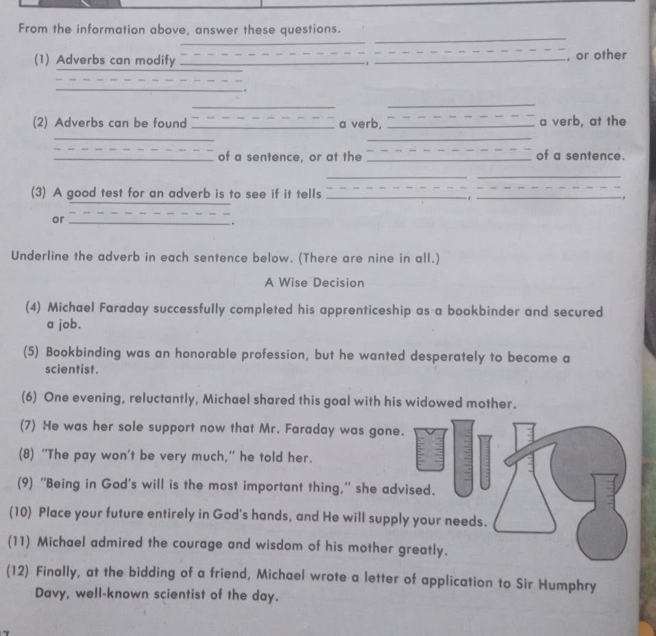 From the information above, answer these questions. 
_ 
_ 
_ 
_ 
, or other 
(1) Adverbs can modify _'_ 
_ 
_ 
. 
_ 
_ 
(2) Adverbs can be found _a verb, _a verb, at the 
_ 
_ 
_ 
_of a sentence, or at the _of a sentence. 
__ 
(3) A good test for an adverb is to see if it tells_ 
_ 
_、 
or_ 
. 
Underline the adverb in each sentence below. (There are nine in all.) 
A Wise Decision 
(4) Michael Faraday successfully completed his apprenticeship as a bookbinder and secured 
a job. 
(5) Bookbinding was an honorable profession, but he wanted desperately to become a 
scientist . 
(6) One evening, reluctantly, Michael shared this goal with his widowed mother. 
(7) He was her sole support now that Mr. Faraday was gone. 
(8) “The pay won’t be very much,” he told her. 
(9) “Being in God’s will is the most important thing,” she advised. 
(10) Place your future entirely in God's hands, and He will supply your needs. 
(11) Michael admired the courage and wisdom of his mother greatly. 
(12) Finally, at the bidding of a friend, Michael wrote a letter of application to Sir Humphry 
Davy, well-known scientist of the day.