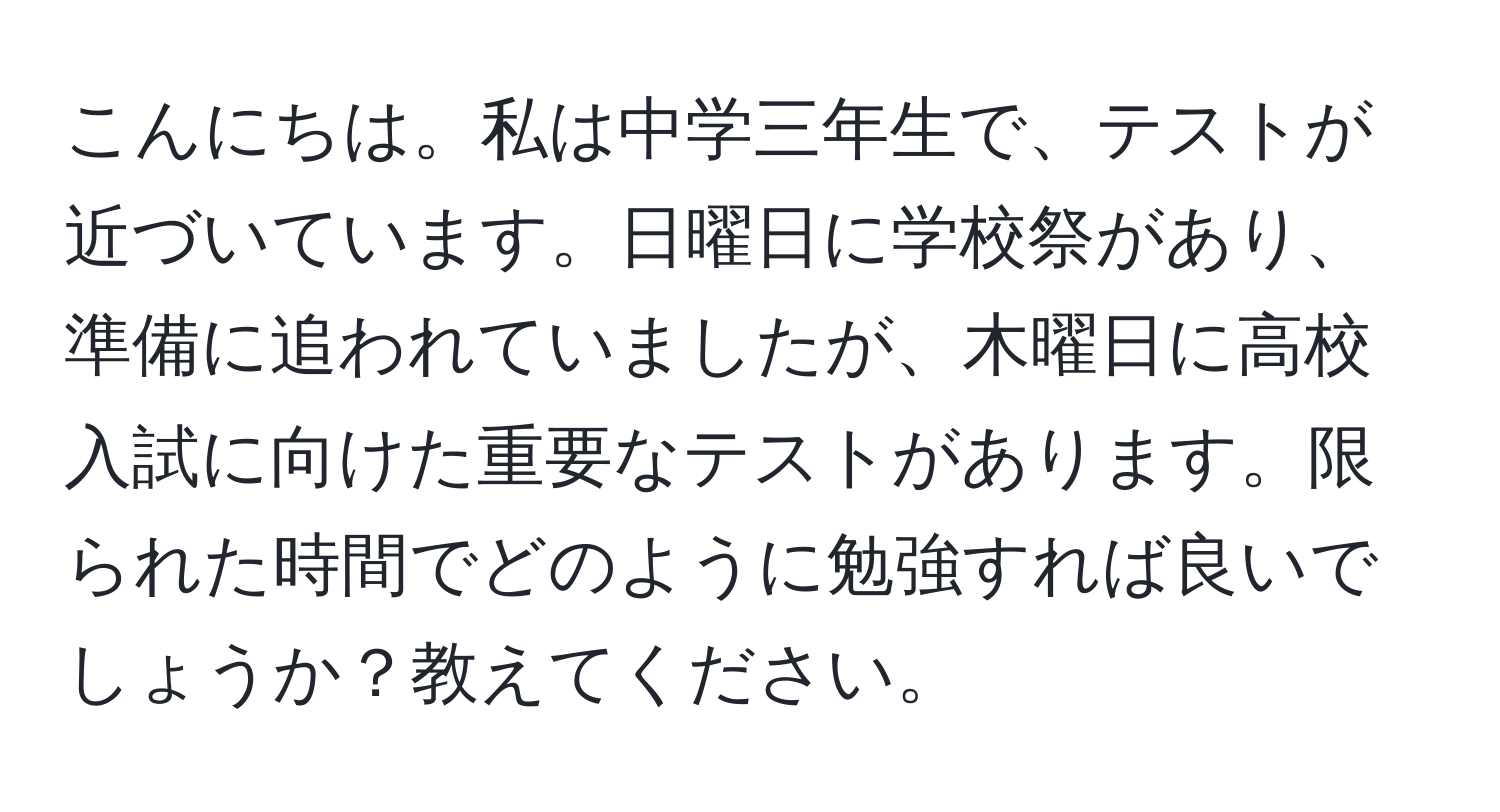 こんにちは。私は中学三年生で、テストが近づいています。日曜日に学校祭があり、準備に追われていましたが、木曜日に高校入試に向けた重要なテストがあります。限られた時間でどのように勉強すれば良いでしょうか？教えてください。