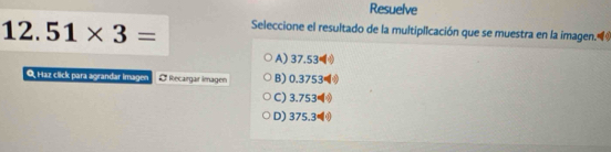 Resuelve
1 2.51* 3= Seleccione el resultado de la multiplicación que se muestra en la imagen.
A) 37.53
O, Haz click para agrandar imagen Recargar İmagen B) 0.3753
C) 3.753
D) 375.3