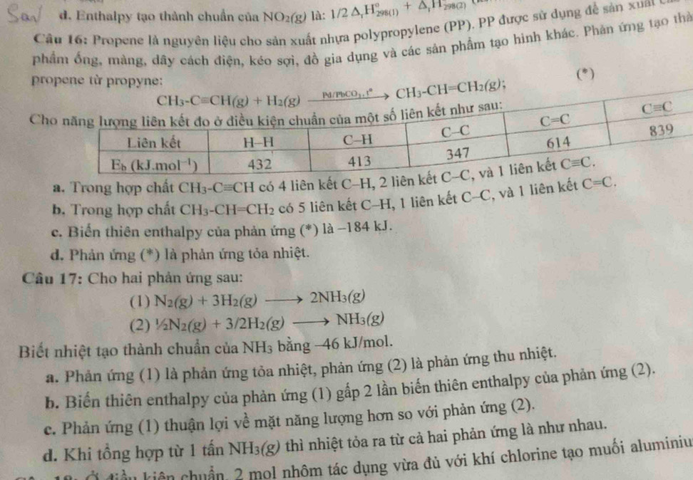 d. Enthalpy tạo thành chuẩn của NO_2(g) là: 1/2△ _rH_(298(1))°+△ _rH_298(2)
Câu 16: Propene là nguyên liệu cho sản xuất nhựa polypropylene (PP). PP được sử dụng để sản xua y
phẩm ống, màng, dây cách điện, kéo sợi, đồ gia dụng và các sản phẩm tạo hình khác. Phản ứng tạo thờ
pr (*)
Ch
a. Trong hợp chất CH_3-Cequiv CH có 4 liên kết C-H,
b. Trong hợp chất CH_3-CH=CH_2 có 5 liên kết C-H, 1 liên kết C-C , và 1 liên kết C=C.
c. Biển thiên enthalpy của phản ứng (*) là −184 kJ.
d. Phản ứng (*) là phản ứng tỏa nhiệt.
Câu 17: Cho hai phản ứng sau:
(1) N_2(g)+3H_2(g)to 2NH_3(g)
(2) 1/2N_2(g)+3/2H_2(g)to NH_3(g)
Biết nhiệt tạo thành chuẩn của NH_3 b ằng 46kJ /mol.
a. Phản ứng (1) là phản ứng tỏa nhiệt, phản ứng (2) là phản ứng thu nhiệt.
b. Biến thiên enthalpy của phản ứng (1) gấp 2 lần biến thiên enthalpy của phản ứng (2).
c. Phản ứng (1) thuận lợi về mặt năng lượng hơn so với phản ứng (2).
d. Khi tổng hợp từ 1 tấn NH_3(g) thì nhiệt tỏa ra từ cả hai phản ứng là như nhau.
ờ đàn kiên chuẩn 2 mol nhôm tác dụng vừa đủ với khí chlorine tạo muối aluminiu