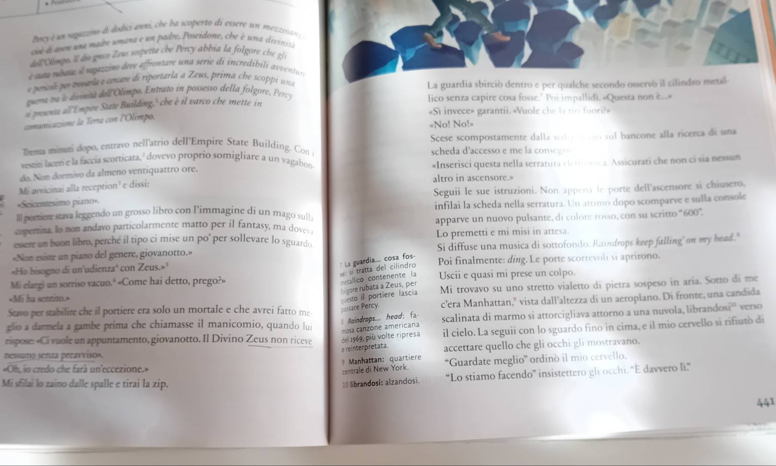 Bncy é un ngazim di dudici anni, che ba scoperto di essere un mezzoan y
ae daon uma mabe umana e un padre, Poseidone, che è una divinita
dl Chings. ll am gre Zeus sspetta che Percy abbia la folgore che gli
e ute níbum i mmz tano deve affrontare una serie di incredibili avventure
a porcol por anaría e cenare di riportarla a Zeus, prima che scoppí una
La guardia sbirció dentro e per qualche secondo osservò il cilindro metal
guene to a domae dell Olimpo. Entrato in possesso della folgore, Percy
s prosont all 'Empire State Building,' he è il varco che mette in
lico senza capire cosa fosse.’ Poi impallid). «Questa non e...•
«Sì invece» garantii. «Vuole che la tir fuori?»
comumiaume la Terra con l'Olimpo.
«No! No!»
lema minati dopo, entravo nell'atrio dell'Empire State Building. Con i Scese scompostamente dalla sedo  eago sul bancone alla ricerca de uma
scheda daccesso e m e la coneg n  
wewm lacon e la faccia scorticata,² dovevo proprio somigliare a un vagabon
dío.  Nam dormivo da almeno ventiquattro ore.  «Inserisci questa nella serratura elerotica: Assicurati che non cisia nessan
Mi avicinai alla reception' e dissi: altro in ascensore.»
=Sucomesimo piano» Seguii le sue istruzioni. Non appena le porte dell'ascensore si chiusero,
Ill porere stava leggendo un grosso libro con l’immagine di un mago sulla infilai la scheda nella serratura. Un attimo dopo scomparve e sulla console
apparve un nuovo pulsante, di colore rosso, con su scritto '''600''.
copertina. Io non andavo particolarmente matto per il fantasy, ma doveva
essore am buon libro, perché il tipo ci mise un po’ per sollevare lo sguardo Lo premetti e mi misi in attesa.
«Nom esiste un piano del genere, giovanotto.» Si diffuse una musica di sottofondo. Raindrops keep falling' on my head."
# La guardia... cosa fos.
«Hio bisagno di un'udienza‘ con Zeus.»" Poi finalmente: ding. Le porte scorrevoli si aprirono.
se: si tratta del cilindro
metallico contenente la
Mii cllargi un sorriso vacuo.' «Come hai detto, prego?» Uscii e quasi mi prese un colpo.
folgore rubata a Zeus, per
=M he sentit ==
Stawp per stabilire che il portiere era solo un mortale e che avrei fatto me-
passare Percy. questo il portiere lascia Mi trovavo su uno stretto vialetto di pietra sospeso in aria. Sotto di me
c’era Manhattan,’ vista dall’altezza di un aeroplano. Di fronte, una candida
glip a darmela a gambe prima che chiamasse il manicomio, quando lui mosa canzone americana scalinata di marmo si attorcigliava attorno a una nuvola, librandos?" verso
§ Raindrops... head: fa
risspose: «Ci vuole un appuntamento, giovanotto. Il Divino Zeus non riceve del 1969, più volte ripresa il cielo. La seguii con lo sguardo fino in cima, e il mio cervello si rifiuto di
e reinterpretata. accettare quello che gli occhi gli mostravano.
memuno senza preavviso».
* Manhattan: quartiere “Guardate meglio” ordinò il mio cervello.
«Oh, io credo che farà un'eccezione.»
centrale di New York.
Mi sfilai lo zaino dalle spalle e tirai la zip. 10 librandosi: alzandosi. “Lo stiamo facendo” insistettero gli occhi. “E davvero l”
441