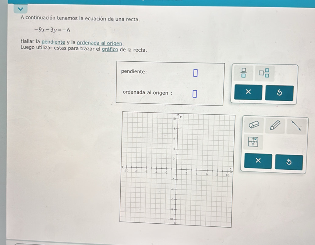 A continuación tenemos la ecuación de una recta.
-9x-3y=-6
Hallar la pendiente y la ordenada al origen. 
Luego utilizar estas para trazar el gráfico de la recta. 
pendiente:
 □ /□   □  □ /□  
ordenada al origen : 
× 
×