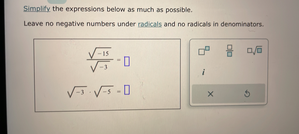 Simplify the expressions below as much as possible. 
Leave no negative numbers under radicals and no radicals in denominators.
 (sqrt(-15))/sqrt(-3) =□
□^(□)  □ /□   □ sqrt(□ )
1
sqrt(-3)· sqrt(-5)=□
×