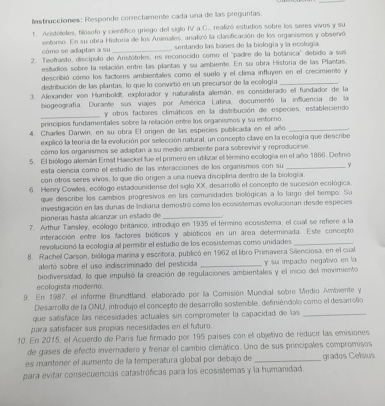 Instrucciones: Responde correctamente cada una de las preguntas.
1. Aristóteles, filósofo y científico griego del siglo IV a.C., realizó estudios sobre los seres vivos y su
entorno. En su obra Historia de los Animales, analizó la clasificación de los organismos y observó
cómo se adaptan a su_ , sentando las bases de la biología y la ecología.
2. Teofrasto, discípulo de Aristóteles, es reconocido como el 'padre de la botánica'' debido a sus
estudios sobre la relación entre las plantas y su ambiente. En su obra Historia de las Plantas,
describió cómo los factores ambientales como el suelo y el clima influyen en el crecimiento y
distribución de las plantas, lo que lo convirtió en un precursor de la ecología_
.
3. Alexander von Humboldt, explorador y naturalista alemán, es considerado el fundador de la
biogeografía. Durante sus viajes por América Latina, documentó la influencia de la
_y otros factores climáticos en la distribución de especies, estableciendo
principios fundamentales sobre la relación entre los organismos y su entorno.
4. Charles Darwin, en su obra El origen de las especies publicada en el año_
explicó la teoría de la evolución por selección natural, un concepto clave en la ecología que describe
cómo los organismos se adaptan a su medio ambiente para sobrevivir y reproducirse.
5. El biólogo alemán Ernst Haeckel fue el primero en utilizar el término ecología en el año 1866. Definió
esta ciencia como el estudio de las interacciones de los organismos con su _y
con otros seres vivos, lo que dio origen a una nueva disciplina dentro de la biología.
6. Henry Cowles, ecólogo estadounidense del siglo XX, desarrolló el concepto de sucesión ecológica,
que describe los cambios progresivos en las comunidades biológicas a lo largo del tiempo. Su
investigación en las dunas de Indiana demostró cómo los ecosistemas evolucionan desde especies
pioneras hasta alcanzar un estado de_
7. Arthur Tansley, ecólogo británico, introdujo en 1935 el término ecosistema, el cual se refiere a la
interacción entre los factores bióticos y abióticos en un área determinada. Este concepto
revolucionó la ecología al permitir el estudio de los ecosistemas como unidades_
8. Rachel Carson, bióloga marina y escritora, publicó en 1962 el libro Primavera Silenciosa, en el cual
alertó sobre el uso indiscriminado del pesticida _y su impacto negativo en la
biodiversidad, lo que impulsó la creación de regulaciones ambientales y el inicio del movimiento
ecologista moderno.
9. En 1987, el informe Brundtland, elaborado por la Comisión Mundial sobre Medio Ambiente y
Desarrollo de la ONU, introdujo el concepto de desarrollo sostenible, definiéndolo como el desarrollo
que satisface las necesidades actuales sin comprometer la capacidad de las_
para satisfacer sus propias necesidades en el futuro.
10. En 2015, el Acuerdo de París fue firmado por 195 países con el objetivo de reducir las emisiones
de gases de efecto invernadero y frenar el cambio climático. Uno de sus principales compromisos
es mantener el aumento de la temperatura global por debajo de _grados Celsius
para evitar consecuencias catastróficas para los ecosistemas y la humanidad.