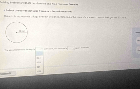 Solving Problems with Circumference and Area Formulas: 20 ceins
Select the correct answer from each drop-down menu.
The circle represents a logo Brandin designed. Determine the circumference and area of the logo. Use 3.14 for π
Neod
Sho
The circumference of the logo is millimeters, and the area is square millimeters
31 4
62.8
314
submit 1256