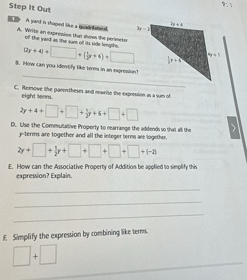 P:J
Step It Out
1 A yard is shaped like a quadrilateral. 
A. Write an expression that shows the perimeter
of the yard as the sum of its side lengths.
(2y+4)+□ +( 1/2 y+6)+□
_
B. How can you identify like terms in an expression?
C. Remove the parentheses and rewrite the expression as a sum of
eight terms.
2y+4+□ +□ + 1/2 y+6+□ +□
D. Use the Commutative Property to rearrange the addends so that all the
y-terms are together and all the integer terms are together.
2y+□ + 1/2 y+□ +□ +□ +(-2)
E. How can the Associative Property of Addition be applied to simplify this
expression? Explain.
_
_
_
F. Simplify the expression by combining like terms.
□ +□
_