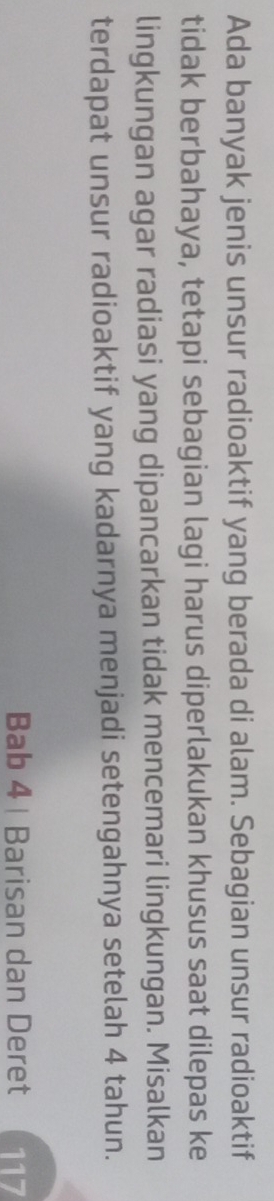 Ada banyak jenis unsur radioaktif yang berada di alam. Sebagian unsur radioaktif 
tidak berbahaya, tetapi sebagian lagi harus diperlakukan khusus saat dilepas ke 
lingkungan agar radiasi yang dipancarkan tidak mencemari lingkungan. Misalkan 
terdapat unsur radioaktif yang kadarnya menjadi setengahnya setelah 4 tahun. 
Bab 4 | Barisan dan Deret 117