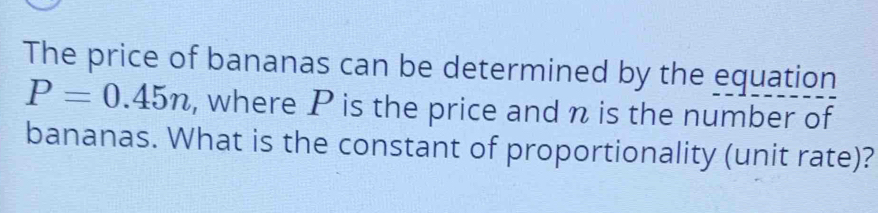 The price of bananas can be determined by the equation
P=0.45n , where P is the price and n is the number of 
bananas. What is the constant of proportionality (unit rate)?