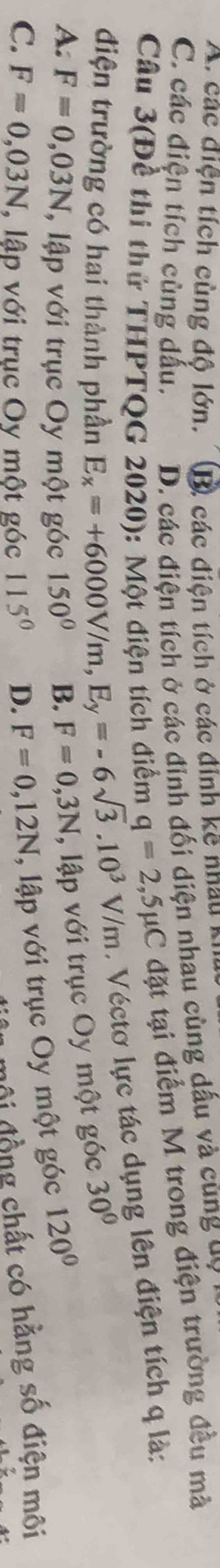 A. các điện tích cùng độ lớn. B) các điện tích ở các đính kệ nhâu k
C. các điện tích cùng dấu. D. các điện tích ở các đinh đối diện nhau cùng dầu và cũng uy
Câu 3(Đề thi thử THPTQG 2020): Một điện tích điểm q=2,5mu C đặt tại điểm M trong điện trường đều mà
điện trường có hai thành phần E_x=+6000V/m, E_y=-6sqrt(3).10^3V/m. Véctơ lực tác dụng lên điện tích q là:
A. F=0,03N , lập với trục Oy một góc 150° B. F=0,3N , lập với trục Oy một góc 30°
C. F=0,03N , lập với trục Oy một góc 115° D. F=0,12N , lập với trục Oy một góc 120°
môi đồng chất có hằng số điện môi