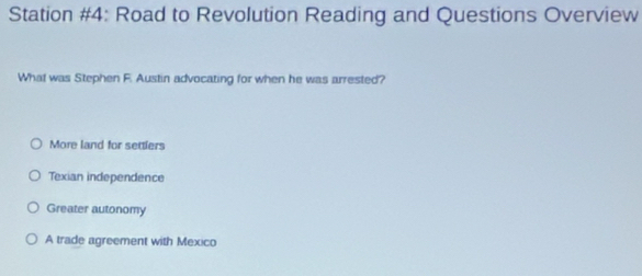 Station #4: Road to Revolution Reading and Questions Overview
What was Stephen F. Austin advocating for when he was arrested?
More land for settlers
Texian independence
Greater autonomy
A trade agreement with Mexico