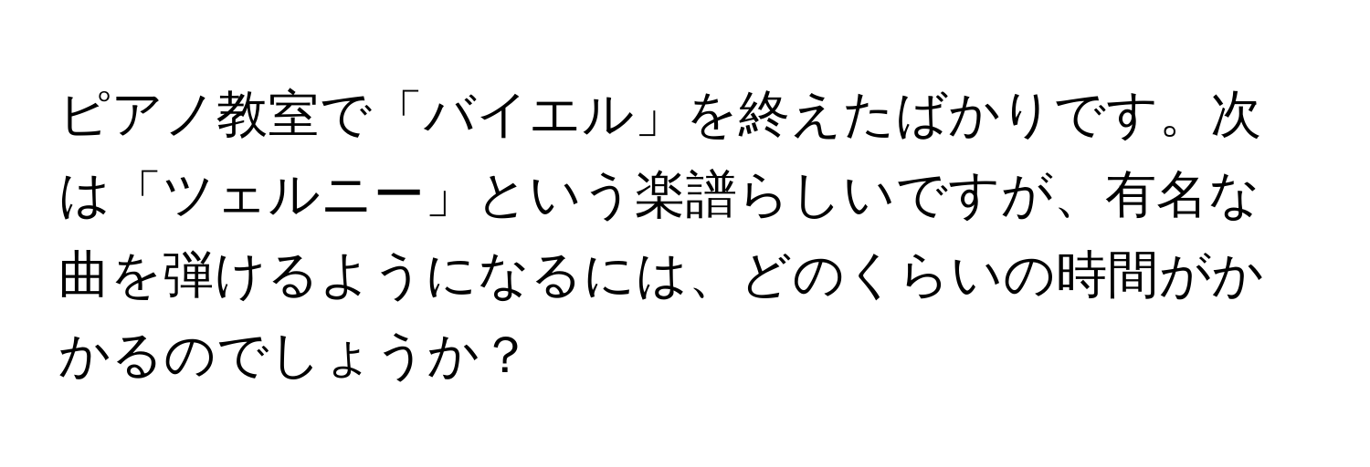 ピアノ教室で「バイエル」を終えたばかりです。次は「ツェルニー」という楽譜らしいですが、有名な曲を弾けるようになるには、どのくらいの時間がかかるのでしょうか？