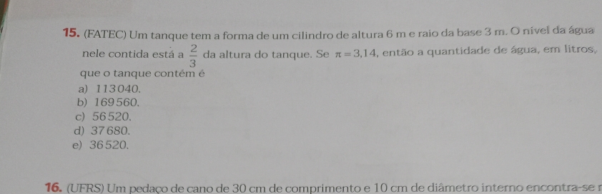 (FATEC) Um tanque tem a forma de um cilindro de altura 6 m e raio da base 3 m. O nível da água
nele contida está a  2/3  da altura do tanque. Se π =3,14 , então a quantidade de água, em litros,
que o tanque contém é
a) 113 040.
b) 169560.
c) 56520.
d) 37 680.
e) 36 520.
16. (UFRS) Um pedaco de cano de 30 cm de comprimento e 10 cm de diâmetro interno encontra-se r