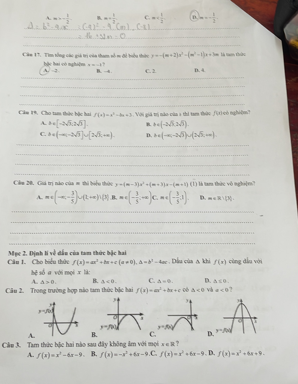 A. m>- 1/2  B. m= 1/2  C. m D. m=- 1/2 .
_
_
_
Câu 17. Tìm tổng các giá trị của tham số m để biểu thức y=-(m+2)x^2-(m^2-1)x+3m là tam thức
bậc hai có nghiệm x=-1 ?
a surd -2 B. -4 . C. 2. D. 4.
_
_
_
_
Câu 19. Cho tam thức bậc hai f(x)=x^2-4x+3. Với giá trị nào của 6 thì tam thức f(x) có nghiệm?
A. b∈ [-2sqrt(3);2sqrt(3)]. b∈ (-2sqrt(3);2sqrt(3)).
B.
C. b∈ (-∈fty ;-2sqrt(3)]∪ [2sqrt(3);+∈fty ). D. b∈ (-∈fty ;-2sqrt(3))∪ (2sqrt(3);+∈fty ).
_
_
_
_
Câu 20. Giá trị nào của m thì biểu thức y=(m-3)x^2+(m+3)x-(m+1)(1) - là tam thức vô nghiệm?
A. m∈ (-∈fty ,- 3/5 )∪ (1,+∈fty )∪ (3 .B.m∈ (- 3/5 ;+∈fty )C.m∈ (- 3/5 ;1). D. m∈ R| 3 .
_
_
_
_
Mục 2. Định lí vhat e dấu của tam thức bậc hai
Câu 1. Cho biểu thức f(x)=ax^2+bx+c(a!= 0),△ =b^2-4ac. Dấu của △ khi f(x) cùng dấu với
hhat e số a với mọi x là:
B.
A. △ >0. △ <0. C. △ =0. D、 △ ≤ 0.
Câu 2. Trong trường hợp nào tam thức bậc hai f(x)=ax^2+bx+c có △ <0</tex> và a<0</tex> ?
A.
B
D
Câu 3. Tam thức bậc hai nào sau đây không âm với mọi x∈ R ?
A. f(x)=x^2-6x-9. B. f(x)=-x^2+6x-9 .C. f(x)=x^2+6x-9 、 D. f(x)=x^2+6x+9.