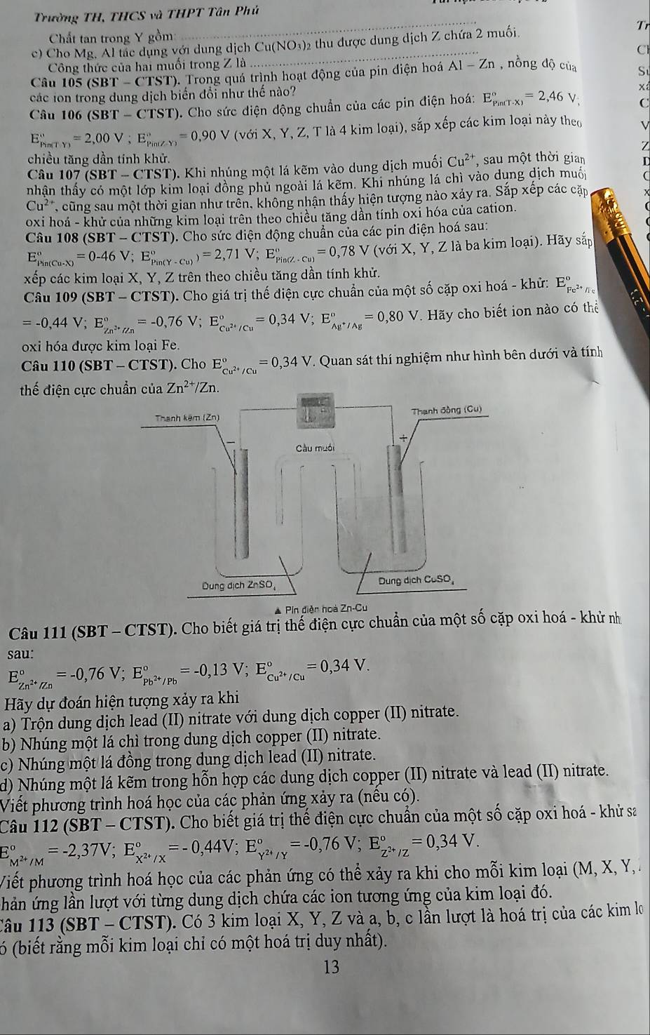 Trường TH, THCS và THPT Tân Phủ
Chất tan trong Y gồm: _Tr
c) Cho Mg. Al tắc dụng với dung dịch Cu(NO₃)2 thu được dung dịch Z chứa 2 muối.
Công thức của hai muối trong Z là Cl
Câu 105 5(SBT-CTST 0. Trong quá trình hoạt động của pin điện hoá A1-Zn , nồng độ của Sự
các ion trong dung dịch biến đổi như thế nào?
x
Câu 106 (SBT-CTST) ). Cho sức diện động chuẩn của các pin điện hoá: E_(Pin(T· x))°=2,46V, C
E_(Pim(TY))°=2,00V;E_(Pin(ZY))°=0,90V(voiX,Y,Z,Tla4ki là 4 kim loại), sắp xếp các kim loại này theo V
Z
chiều tăng dần tính khử.
Câu 107 (SBT-CTST) (). Khi nhúng một lá kẽm vào dung dịch muối Cu^(2+) , sau một thời gian L
tnhân thấy có một lớp kim loại đồng phủ ngoài lá kẽm. Khi nhúng lá chì vào dụng dịch muối
Cu^(2+) , cũng sau một thời gian như trên, không nhận thấy hiện tượng nào xảy ra. Sắp xếp các cặp
oxi hoá - khử của những kim loại trên theo chiều tăng dần tính oxi hóa của cation.
Câu 108 (SBT-CTST) '). Cho sức điện động chuẩn của các pin điện hoá sau:
E_(Pin(Cu-X))°=0-46V ;E_(Pin(Y-Cu))°)=2,71V;E_(Pin(Z-Cu))°=0,78V(voiX, , Y, Z là ba kim loại). Hãy sắp a
xếp các kim loại X, Y, Z trên theo chiều tăng dần tính khử.
Câu 109(SBT-CTST) T). Cho giá trị thế điện cực chuẩn của một số cặp oxi hoá - khử: E_Fe^(2+)//c^circ 
=-0,44V;E_Zn^(2+)/Zn^circ =-0,76V;E_Cu^(2+)/Cu^circ =0,34V;E_Ag^+/Ag^circ =0,80V T. Hãy cho biết ion nào có thể
oxi hóa được kim loại Fe.
Câu 110(SBT-CTS T). Cho E_cu^(2+)/cu^circ =0,34V T. Quan sát thí nghiệm như hình bên dưới và tính
thế điện cực c
* Pin điễn hoà
Câu 111 (SBT - CTST). Cho biết giá trị thế điện cực chuẩn của một số cặp oxi hoá - khử nh
sau:
E_Zn^(2+)/Zn^circ =-0,76V;E_Pb^(2+)/Pb^circ =-0,13V;E_Cu^(2+)/Cu^circ =0,34V.
Hãy dự đoán hiện tượng xảy ra khi
a) Trộn dung dịch lead (II) nitrate với dung dịch copper (II) nitrate.
b) Nhúng một lá chì trong dung dịch copper (II) nitrate.
c) Nhúng một lá đồng trong dung dịch lead (II) nitrate.
d) Nhúng một lá kẽm trong hỗn hợp các dung dịch copper (II) nitrate và lead (II) nitrate.
Viết phương trình hoá học của các phản ứng xảy ra (nều có).
Câu 112 (SBT -CTST) ). Cho biết giá trị thế điện cực chuẩn của một số cặp oxi hoá - khử sa
E_M^(2+)/M^circ =-2,37V;E_x^(2+)/X^circ =-0,44V;E_Y^(2+)/Y^circ =-0,76V;E_Z^(2+)/Z^circ =0,34V.
Viết phương trình hoá học của các phản ứng có thể xảy ra khi cho mỗi kim loại (M, X, Y, 
hản ứng lần lượt với từng dung dịch chứa các ion tương ứng của kim loại đó.
Câu 113(SBT-CTST) 3  Có 3 kim loại X, Y, Z và a, b, c lần lượt là hoá trị của các kim lo
6 (biết rằng mỗi kim loại chỉ có một hoá trị duy nhất).
13