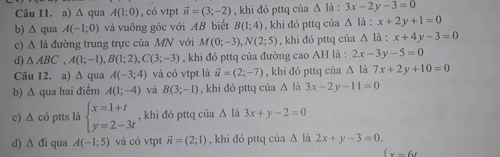 Δ qua A(1;0) , có vtpt vector n=(3;-2) , khi đó pttq của △ ldot a:3x-2y-3=0
b) △ qua A(-1;0) và vuông góc với AB biết B(1;4) , khi đó pttq của △ ldot a:x+2y+1=0
c) △ 1 đà đường trung trực của MN với M(0;-3), N(2;5) , khi đó pttq của Δ là : :x+4y-3=0
d) △ ABC, A(1;-1), B(1;2), C(3;-3) , khi đó pttq của đường cao AH là : 2x-3y-5=0
Câu 12. a) △ qu a A(-3;4) và có vtpt là vector u=(2;-7) , khi đó pttq của △ la7x+2y+10=0
b) Δ qua hai điểm A(1;-4) và B(3;-1) , khi đó pttq của △ li 3x-2y-11=0
c) Δ có ptts là beginarrayl x=1+t y=2-3tendarray. , khi đó pttq của △ là 3x+y-2=0
d) △ di qua A(-1;5) và có vtpt vector n=(2;1) , khi đó pttq của △ la 2x+y-3=0.
(x=6t