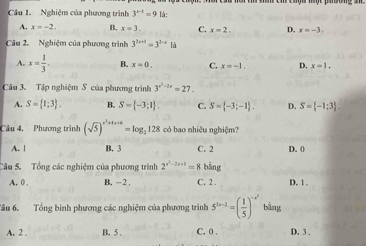 sih cm chợn một phương an.
Câu 1. Nghiệm của phương trình 3^(x-1)=9 là:
A. x=-2. B. x=3. C. x=2. D. x=-3. 
Câu 2. Nghiệm của phương trình 3^(2x+1)=3^(2-x) là
A. x= 1/3 .
B. x=0. C. x=-1. D. x=1. 
Câu 3. Tập nghiệm S của phương trình 3^(x^2)-2x=27.
A. S= 1;3. B. S= -3;1. C. S= -3;-1. D. S= -1;3. 
Câu 4. Phương trình (sqrt(5))^x^2+4x+6=log _2128 có bao nhiêu nghiệm?
A. l B. 3 C. 2 D. 0
Câu 5. Tổng các nghiệm của phương trình 2^(x^2)-2x+1=8 bằng
A. 0. B. -2. C. 2. D. 1.
Tâu 6. Tổng bình phương các nghiệm của phương trình 5^(3x-2)=( 1/5 )^-x^2 bằng
A. 2. B. 5. C. 0. D. 3.