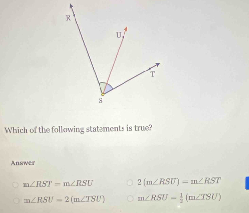 Which of the following statements is true?
Answer
m∠ RST=m∠ RSU 2(m∠ RSU)=m∠ RST
m∠ RSU=2(m∠ TSU) m∠ RSU= 1/2 (m∠ TSU)