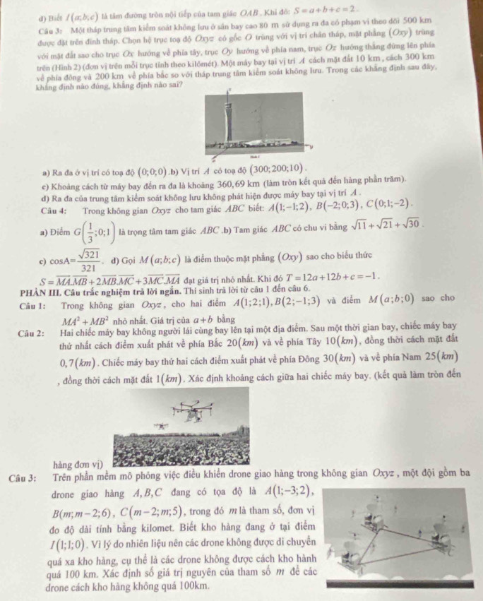 Biểt I(a,b,c) là tâm đường tròn nội tiếp của tam giác OAB . Khi đô: S=a+b+c=2.
Câu 3: Một tháp trung tâm kiểm soát không lưu ở sân bay cao 80 m sử dụng ra đa có phạm vi theo dõi 500 km
được đặt trên đình tháp. Chọn hệ trục toạ độ Oxyz có gốc O trùng với vị tri chân tháp, mặt phẳng (Oxy) trùng
với mặt đất sao cho trục Ox hướng về phía tây, trục Oy hướng về phía nam, trục Oz hướng thắng đứng lên phía
trên (Hình 2) (đơn vị trên mỗi trục tỉnh theo kilômét). Một máy bay tại vị trí イ cách mặt đất 10 km , cách 300 km
về phía đồng và 200 km về phía bắc so với tháp trung tâm kiểm soát không lưu. Trong các khẳng định sau đây,
khẳng định nào đùng, khẳng định nào sai?
~
a) Ra đa ở vị trí có toạ 1hat  (0;0;0).b) Vị trí A có toạ độ (300;200;10).
e) Khoảng cách từ máy bay đến ra đa là khoảng 360,69 km (làm tròn kết quả đến hàng phần trăm).
d) Ra đa của trung tâm kiểm soát không lưu không phát hiện được máy bay tại vị trí A .
Câu 4: Trong không gian Oxyz cho tam giác ABC biết: A(1;-1;2),B(-2;0;3),C(0;1;-2).
a) Điểm G( 1/3 ;0;1) là trọng tâm tam giác ABC .b) Tam giác ABC có chu vi bằng sqrt(11)+sqrt(21)+sqrt(30).
c) cos A= sqrt(321)/321 . d) Gọi M(a;b;c) là điểm thuộc mặt phẳng (Oxy) Isao cho biểu thức
S=vector MA.vector MB+2vector MB.vector MC+3vector MC.vector MA đạt giá trị nhỏ nhất. Khi đó T=12a+12b+c=-1.
PHẢN III. Câu trắc nghiệm trả lời ngắn. Thí sinh trà lời từ câu 1 đến câu 6.
Câu : Trong không gian Oxyz , cho hai điểm A(1;2;1),B(2;-1;3) và điểm M(a;b;0) sao cho
MA^2+MB^2 nhỏ nhất. Giá trị của a+b bằng
Câu 2: Hai chiếc máy bay không người lái cùng bay lên tại một địa điểm. Sau một thời gian bay, chiếc máy bay
thứ nhất cách điểm xuất phát về phía Bắc 20(km) và về phía Tây 10(km), đồng thời cách mặt đất
0,7(km). Chiếc máy bay thứ hai cách điểm xuất phát về phía Đông 30(km) và về phía Nam 25(km)
, đồng thời cách mặt đất 1(km). Xác định khoảng cách giữa hai chiếc máy bay. (kết quả làm tròn đến
hàng đơn v
Câu 3: Trên phần mềm mô phỏng việc điều khiển drone giao hàng trong không gian Oxyz , một đội gồm ba
drone giao hàng A,B,C đang có tọa độ là A(1;-3;2),
B(m;m-2;6),C(m-2;m;5) , trong đó m là tham số, đơn vị
đo độ dài tính bằng kilomet. Biết kho hàng đang ở tại điểm
I(1;1;0). Vì lý do nhiên liệu nên các drone không được di chuyền
quá xa kho hàng, cụ thể là các drone không được cách kho hành
quá 100 km. Xác định số giá trị nguyên của tham số m đề các
drone cách kho hàng không quá 100km.