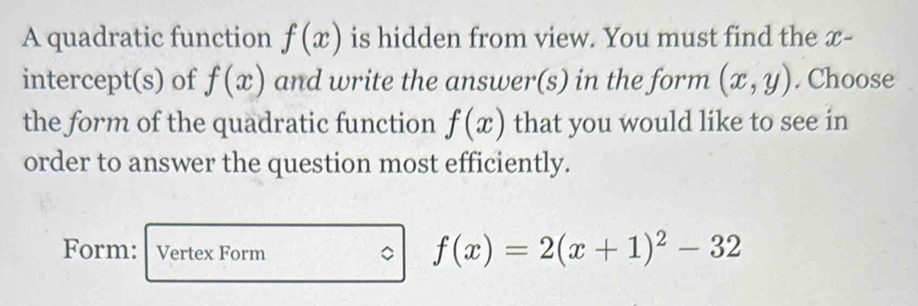 A quadratic function f(x) is hidden from view. You must find the x - 
intercept(s) of f(x) and write the answer(s) in the form (x,y). Choose 
the form of the quadratic function f(x) that you would like to see in 
order to answer the question most efficiently. 
Form: Vertex Form 。 f(x)=2(x+1)^2-32