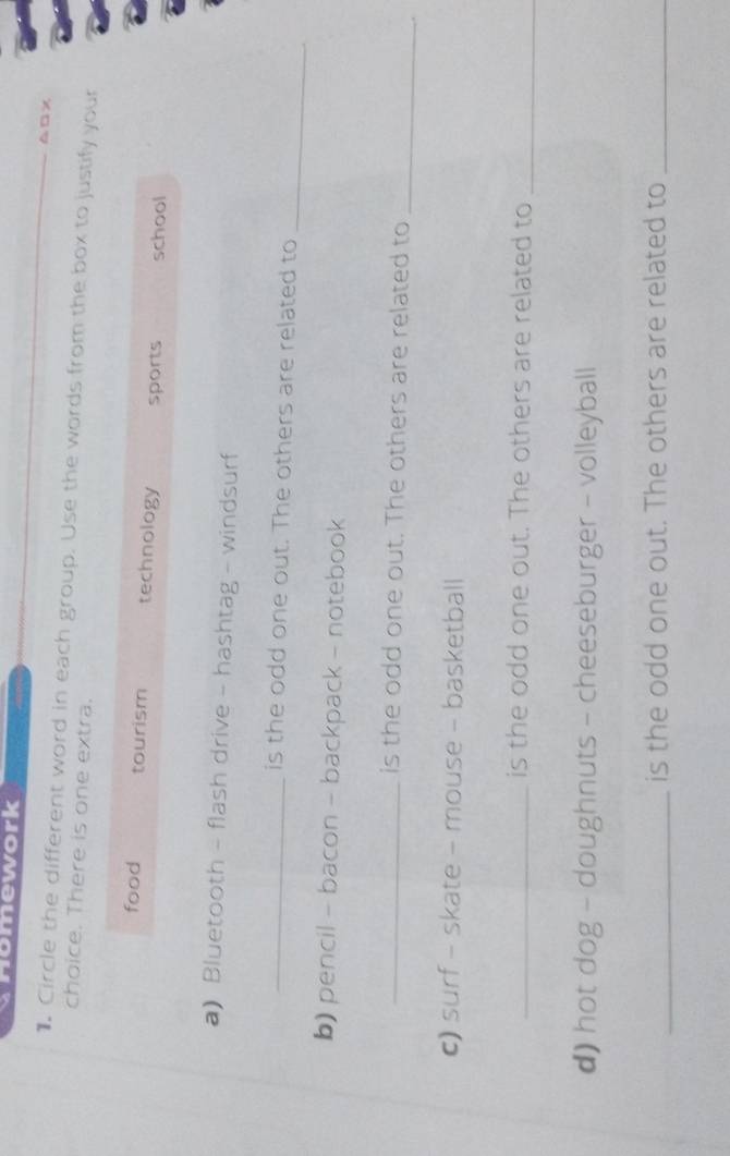 Homework
△□x
Circle the different word in each group. Use the words from the box to justify your
choice. There is one extra.
food tourism technology sports school
a) Bluetooth - flash drive - hashtag - windsurf
_is the odd one out. The others are related to
_
b) pencil - bacon - backpack - notebook
_is the odd one out. The others are related to
_
c) surf - skate - mouse - basketball
_is the odd one out. The others are related to_
d) hot dog - doughnuts - cheeseburger - volleyball
_is the odd one out. The others are related to_