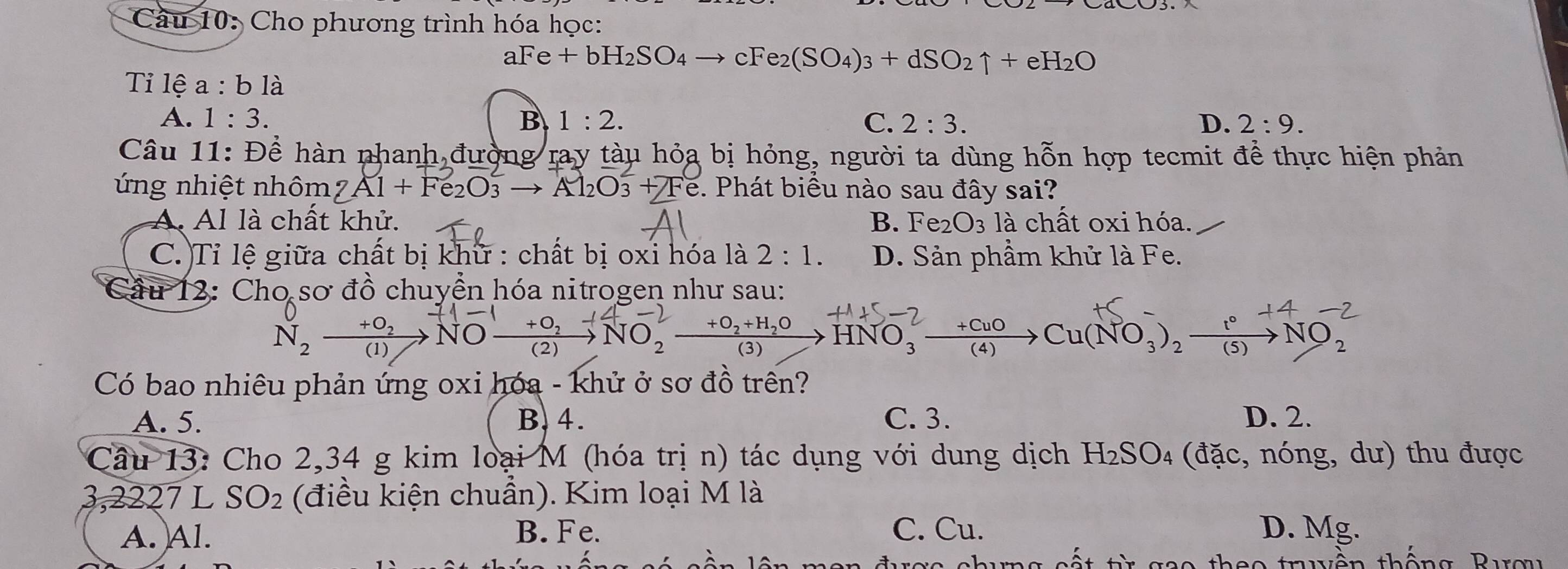 Cầu 10: Cho phương trình hóa học:
aFe+bH_2SO_4to cFe_2(SO_4)_3+dSO_2uparrow +eH_2O
Tỉ lệ a:bla
A. 1:3. B 1:2. C. 2:3. D. 2:9. 
Câu 11: Để hàn phanh đường ray tàu hỏa bị hỏng, người ta dùng hỗn hợp tecmit để thực hiện phản
ứng nhiệt nhôm 7Al+Fe_2O_3to Al_2O_3+Te. e. Phát biểu nào sau đây sai?
A. Al là chất khử. B. Fe2 O_3 là chất oxi hóa.
C. Tỉ lệ giữa chất bị khữ : chất bị oxi hóa là 2:1. D. Sản phầm khử là Fe.
Cầu 12: Cho sơ đồ chuyển hóa nitrogen như sau:
N, ——→NO—→NO, HNO, →“ Cu(NO,),—→NO,
Có bao nhiêu phản ứng oxi hóa - khử ở sơ đồ trên?
A. 5. B. 4. C. 3. D. 2.
Câu 13: Cho 2,34 g kim loại M (hóa trị n) tác dụng với dung dịch H₂SO₄ (đặc, nóng, dư) thu được
3,2227 L SO_2 (điều kiện chuẩn). Kim loại M là
A. Al. B. Fe. C. Cu. D. Mg.