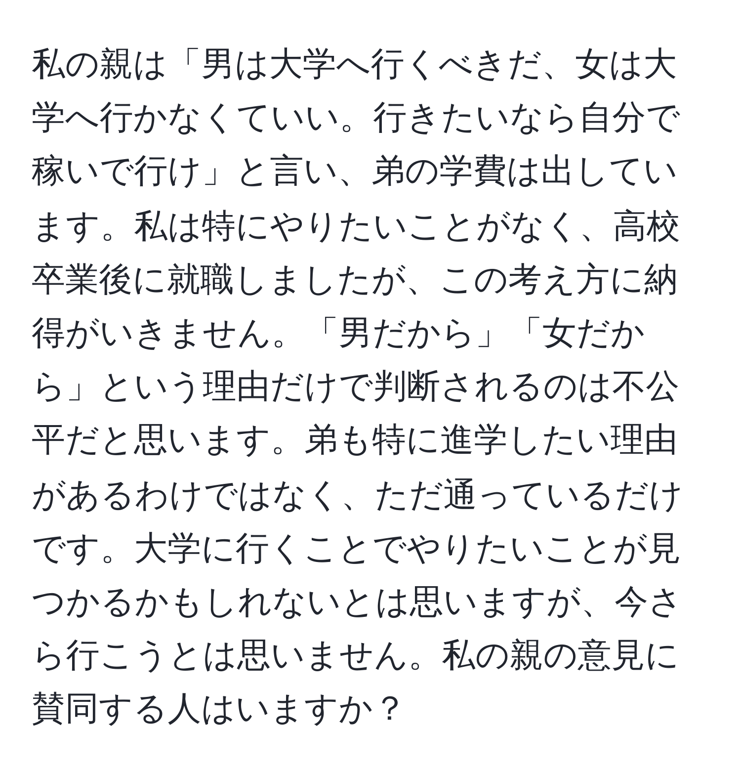 私の親は「男は大学へ行くべきだ、女は大学へ行かなくていい。行きたいなら自分で稼いで行け」と言い、弟の学費は出しています。私は特にやりたいことがなく、高校卒業後に就職しましたが、この考え方に納得がいきません。「男だから」「女だから」という理由だけで判断されるのは不公平だと思います。弟も特に進学したい理由があるわけではなく、ただ通っているだけです。大学に行くことでやりたいことが見つかるかもしれないとは思いますが、今さら行こうとは思いません。私の親の意見に賛同する人はいますか？