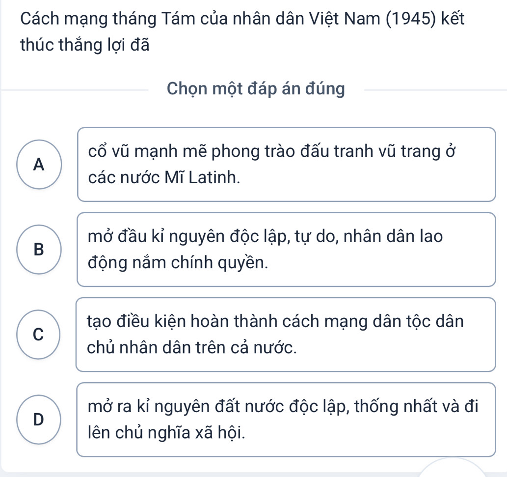 Cách mạng tháng Tám của nhân dân Việt Nam (1945) kết
thúc thắng lợi đã
Chọn một đáp án đúng
cổ vũ mạnh mẽ phong trào đấu tranh vũ trang ở
A
các nước Mĩ Latinh.
mở đầu kỉ nguyên độc lập, tự do, nhân dân lao
B
động nắm chính quyền.
tạo điều kiện hoàn thành cách mạng dân tộc dân
C
chủ nhân dân trên cả nước.
mở ra kỉ nguyên đất nước độc lập, thống nhất và đi
D
ên chủ nghĩa xã hội.