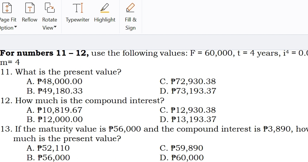 Page Fit Reflow Rotate Typewriter Highlight Fill &
Option View￥ Sign
For numbers 11 - 12, use the following values: F=60,000, t=4 years, i^4=0.
m=4
11. What is the present value?
A. P48,000.00 C. ₱72,930.38
B. ₱49,180.33 D. ₱73,193.37
12. How much is the compound interest?
A. P10,819.67 C. ₱12,930.38
B. P12,000.00 D. ₱13,193.37
13. If the maturity value is P56,000 and the compound interest is P3,890, hov
much is the present value?
A. P52,110 C. ₱59,890
B. ₱56,000 D. P60,000