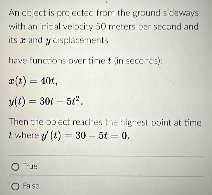 An object is projected from the ground sideways
with an initial velocity 50 meters per second and
its x and y displacements
have functions over time t (in seconds):
x(t)=40t,
y(t)=30t-5t^2. 
Then the object reaches the highest point at time.
t where y'(t)=30-5t=0.
True
False