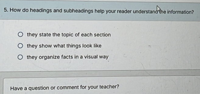 How do headings and subheadings help your reader understand the information?
they state the topic of each section
they show what things look like
they organize facts in a visual way
Have a question or comment for your teacher?