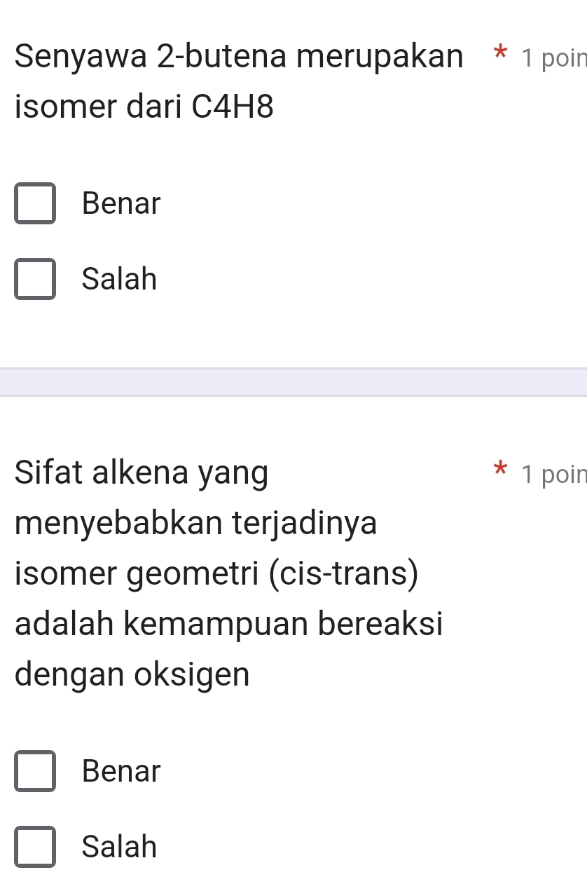 Senyawa 2-butena merupakan * 1 poin
isomer dari C4H8
Benar
Salah
Sifat alkena yang 1 poin
menyebabkan terjadinya
isomer geometri (cis-trans)
adalah kemampuan bereaksi
dengan oksigen
Benar
Salah