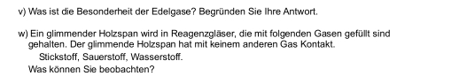 Was ist die Besonderheit der Edelgase? Begründen Sie Ihre Antwort. 
w) Ein glimmender Holzspan wird in Reagenzgläser, die mit folgenden Gasen gefüllt sind 
gehalten. Der glimmende Holzspan hat mit keinem anderen Gas Kontakt. 
Stickstoff, Sauerstoff, Wasserstoff. 
Was können Sie beobachten?