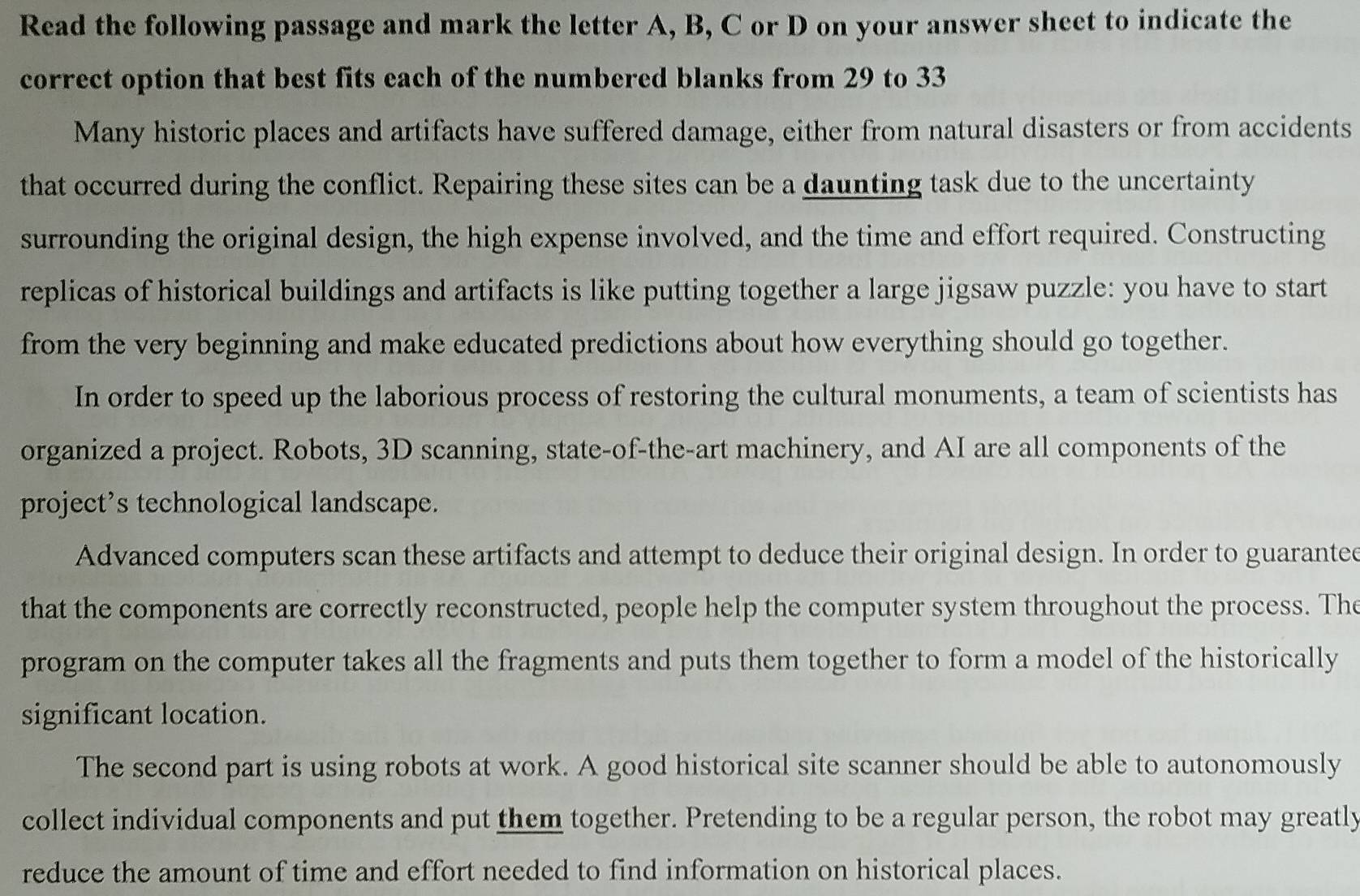 Read the following passage and mark the letter A, B, C or D on your answer sheet to indicate the 
correct option that best fits each of the numbered blanks from 29 to 33
Many historic places and artifacts have suffered damage, either from natural disasters or from accidents 
that occurred during the conflict. Repairing these sites can be a daunting task due to the uncertainty 
surrounding the original design, the high expense involved, and the time and effort required. Constructing 
replicas of historical buildings and artifacts is like putting together a large jigsaw puzzle: you have to start 
from the very beginning and make educated predictions about how everything should go together. 
In order to speed up the laborious process of restoring the cultural monuments, a team of scientists has 
organized a project. Robots, 3D scanning, state-of-the-art machinery, and AI are all components of the 
project’s technological landscape. 
Advanced computers scan these artifacts and attempt to deduce their original design. In order to guaranted 
that the components are correctly reconstructed, people help the computer system throughout the process. The 
program on the computer takes all the fragments and puts them together to form a model of the historically 
significant location. 
The second part is using robots at work. A good historical site scanner should be able to autonomously 
collect individual components and put them together. Pretending to be a regular person, the robot may greatly 
reduce the amount of time and effort needed to find information on historical places.