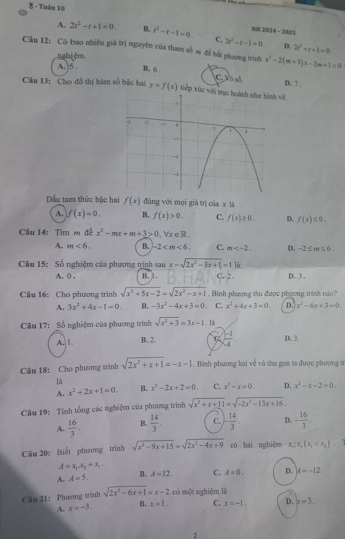 Toán 10
NH 2024 - 2025
A. 2t^2-t+1=0. B. t^2-t-1=0. C. 2r^2-t-1=0. 2t^2+t+1=0.
D.
Câu 12: Có bao nhiêu giá trị nguyên của tham số m để bắt phương trình x^2-2(m+3)x-2m+1<0</tex>
nghiệm.
A. )5 .
B. 6 . C. Vô số. D. 7 .
Câu 13: Cho đồ thị hàm số bậc hai y=f(x) tiếp xúc với  vẽ.
Dấu tam thức bậc hai f(x) đúng với mọi giá trị của x là
A. f(x)=0. B. f(x)>0. C. f(x)≥ 0. D. f(x)≤ 0.
Câu 14: Tìm m đề x^2-mx+m+3>0,forall x∈ R.
A. m<6. B. -2 C. m D. -2≤ m≤ 6.
Câu 15: Số nghiệm của phương trình sau x-sqrt(2x^2-3x+1)=1 là:
A. 0 . B. 1. C. 2 . D. 3 .
Câu 16: Cho phương trình sqrt(x^2+5x-2)=sqrt(2x^2-x+1). Bình phương thu được phương trình nào?
A. 3x^2+4x-1=0. B. -3x^2-4x+3=0. C. x^2+4x+3=0. D. x^2-6x+3=0.
Câu 17: Số nghiệm của phương trình sqrt(x^2+3)=3x-1. là
C  (-1)/4 .
A. 1. B. 2. D. 3.
Câu 18: Cho phương trình sqrt(2x^2+x+1)=-x-1. Bìinh phương hai vế và thu gọn ta được phương tr
là
A. x^2+2x+1=0. B. x^2-2x+2=0. C. x^2-x=0. D. x^2-x-2=0.
Câu 19: Tính tổng các nghiệm của phương trình sqrt(x^2+x+11)=sqrt(-2x^2-13x+16).
A.  16/3 .
B.  14/3 . C. )- 14/3 . D. - 16/3 .
Câu 20: Biết phương trình sqrt(x^2-9x+15)=sqrt(2x^2-4x+9) có hai nghiệm x_1;x_2(x_1
A=x_1.x_2+x_1.
A. A=5. B. A=12. C. A=0. D. A=-12.
Câu 21: Phương trình sqrt(2x^2-6x+1)=x-2 có một nghiệm là
A. x=-3. B. x=1. C. x=-1. D. x=3.
2